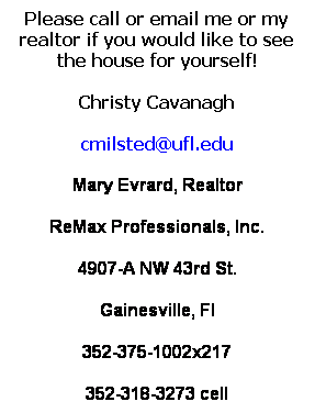 Text Box: Please call or email me or my realtor if you would like to see the house for yourself!
Christy Cavanagh
cmilsted@ufl.edu
Mary Evrard, Realtor
ReMax Professionals, Inc.
4907-A NW 43rd St. 
Gainesville, Fl
352-375-1002x217
352-318-3273 cell
 
