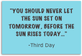 “You should never let the sun set on tomorrow, before the sun rises today...”
-Third Day