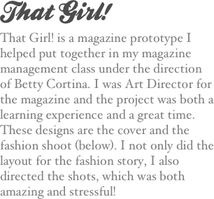 That Girl!
That Girl! is a magazine prototype I helped put together in my magazine management class under the direction of Betty Cortina. I was Art Director for the magazine and the project was both a learning experience and a great time. These designs are the cover and the fashion shoot (below). I not only did the layout for the fashion story, I also directed the shots, which was both amazing and stressful!