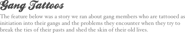 Gang Tattoos
The feature below was a story we ran about gang members who are tattooed as initiation into their gangs and the problems they encounter when they try to break the ties of their pasts and shed the skin of their old lives.