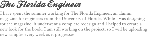The Florida Engineer
I have spent the summer working for The Florida Engineer, an alumni magazine for engineers from the University of Florida. While I was designing for the magazine, it underwent a complete redesign and I helped to create a new look for the book. I am still working on the project, so I will be uploading new samples every week as it progresses.