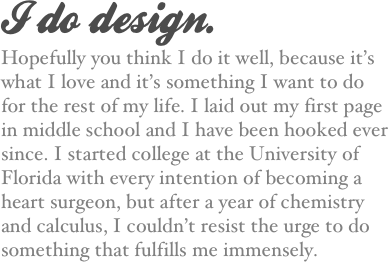 I do design.
Hopefully you think I do it well, because it’s what I love and it’s something I want to do for the rest of my life. I laid out my first page in middle school and I have been hooked ever since. I started college at the University of Florida with every intention of becoming a heart surgeon, but after a year of chemistry and calculus, I couldn’t resist the urge to do something that fulfills me immensely.