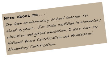 More about me...
I've been an elementary school teacher for about 16 years.  I'm state certified in elementary education and gifted education. I also have my National Board Certification and Montessori Elementary Certification.