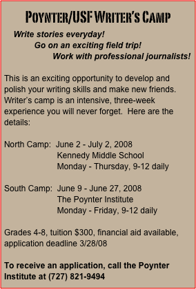 Poynter/USF Writer’s Camp
    Write stories everyday!
             Go on an exciting field trip!
                     Work with professional journalists!

This is an exciting opportunity to develop and polish your writing skills and make new friends.  Writer’s camp is an intensive, three-week experience you will never forget.  Here are the details:

North Camp:  June 2 - July 2, 2008
                       Kennedy Middle School
                       Monday - Thursday, 9-12 daily

South Camp:  June 9 - June 27, 2008
                       The Poynter Institute
                       Monday - Friday, 9-12 daily

Grades 4-8, tuition $300, financial aid available, application deadline 3/28/08

To receive an application, call the Poynter Institute at (727) 821-9494




